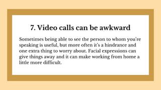 7. Video calls can be awkward
Sometimes being able to see the person to whom you’re
speaking is useful, but more often it’s a hindrance and
one extra thing to worry about. Facial expressions can
give things away and it can make working from home a
little more difficult.
 