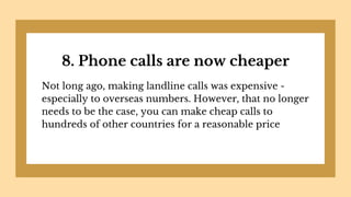 8. Phone calls are now cheaper
Not long ago, making landline calls was expensive -
especially to overseas numbers. However, that no longer
needs to be the case, you can make cheap calls to
hundreds of other countries for a reasonable price
 