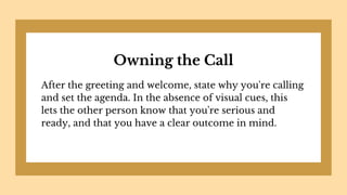 Owning the Call
After the greeting and welcome, state why you're calling
and set the agenda. In the absence of visual cues, this
lets the other person know that you're serious and
ready, and that you have a clear outcome in mind.
 