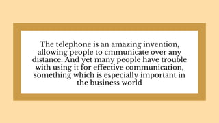 The telephone is an amazing invention,
allowing people to cmmunicate over any
distance. And yet many people have trouble
with using it for effective communication,
something which is especially important in
the business world
 