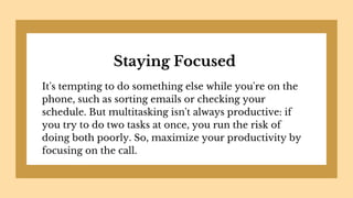 Staying Focused
It's tempting to do something else while you're on the
phone, such as sorting emails or checking your
schedule. But multitasking isn't always productive: if
you try to do two tasks at once, you run the risk of
doing both poorly. So, maximize your productivity by
focusing on the call.
 