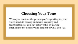 Choosing Your Tone
When you can't see the person you're speaking to, your
voice needs to convey authority, empathy and
trustworthiness. You can achieve this by paying
attention to the delivery and content of what you say.
 
