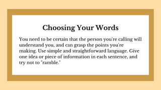 Choosing Your Words
You need to be certain that the person you're calling will
understand you, and can grasp the points you're
making. Use simple and straightforward language. Give
one idea or piece of information in each sentence, and
try not to "ramble."
 