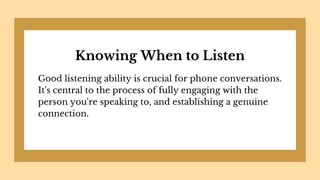 Knowing When to Listen
Good listening ability is crucial for phone conversations.
It's central to the process of fully engaging with the
person you're speaking to, and establishing a genuine
connection.
 