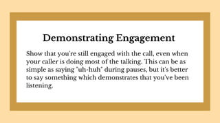 Demonstrating Engagement
Show that you're still engaged with the call, even when
your caller is doing most of the talking. This can be as
simple as saying "uh-huh" during pauses, but it's better
to say something which demonstrates that you've been
listening.
 