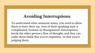 Avoiding Interruptions
To understand what someone wants, you need to allow
them to have their say, even if their speaking style is
complicated, hesitant or disorganized. Interruptions
break the other person's flow of thought, and they can
make them think that you're impatient, or that you're
judging them.
 