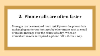 2. Phone calls are often faster
Messages can be conveyed more quickly over the phone than
exchanging numerous messages by other means such as email
or instant message over the course of a day. When an
immediate answer is required, a phone call is the best way.
 