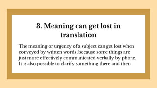 3. Meaning can get lost in
translation
The meaning or urgency of a subject can get lost when
conveyed by written words, because some things are
just more effectively communicated verbally by phone.
It is also possible to clarify something there and then.
 