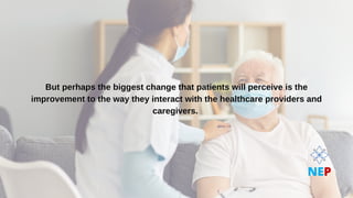 But perhaps the biggest change that patients will perceive is the
But perhaps the biggest change that patients will perceive is the
improvement to the way they interact with the healthcare providers and
improvement to the way they interact with the healthcare providers and
caregivers.
caregivers.
NEP
 