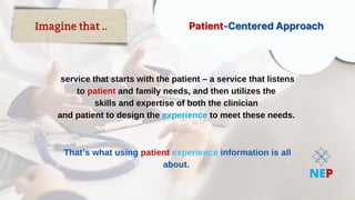 service that starts with the patient – a service that listens
service that starts with the patient – a service that listens
to
to patient
patient and family needs, and then utilizes the
and family needs, and then utilizes the
skills and expertise of both the clinician
skills and expertise of both the clinician
and patient to design the
and patient to design the experience
experience to meet these needs.
to meet these needs.
That’s what using
That’s what using patient
patient experience
experience information is all
information is all
about.
about.
Imagine that ..
Imagine that .. Patient
Patient-Centered Approach
-Centered Approach
NEP
 