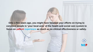 Only a few years ago, you might have focused your efforts on trying to
Only a few years ago, you might have focused your efforts on trying to
convince people in ‘your local area’ of the health and social care system to
convince people in ‘your local area’ of the health and social care system to
focus on
focus on patient
patient experience
experience as much as on clinical effectiveness or safety.
as much as on clinical effectiveness or safety.
NEP
 