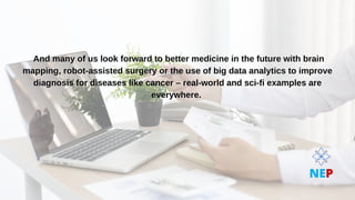 And many of us look forward to better medicine in the future with brain
And many of us look forward to better medicine in the future with brain
mapping, robot-assisted surgery or the use of big data analytics to improve
mapping, robot-assisted surgery or the use of big data analytics to improve
diagnosis for diseases like cancer – real-world and sci-fi examples are
diagnosis for diseases like cancer – real-world and sci-fi examples are
everywhere.
everywhere.
NEP
 