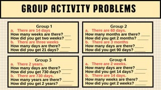 group activity problems
Group 1
a. There are 14 days
How many weeks are there? ___
How did you get two weeks? ___
b. There are three weeks
How many days are there? ____
How did you get 21 days? ____
Group 3
a. There 2 years.
How many days are there? _____
How did you get 730 days? ____
b. There are 730 days.
How many years are there? _____
How did you get 2 years? ______
Group 2
a. There are 60 days.
How many months are there? ____
How did you get 2 months? _____
b. There are 3 months
How many days are there?____
How did you get 90 days? _____
Group 4
a. There are 2 weeks.
How many days are there? _____
How did you get 14 days? _____
b. There are 14 days.
How many weeks are there? ____
How did you get 2 weeks? _____
 