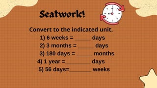 Convert to the indicated unit.
1) 6 weeks = _____ days
2) 3 months = _____ days
3) 180 days = _____ months
4) 1 year =________ days
5) 56 days=_______ weeks
 