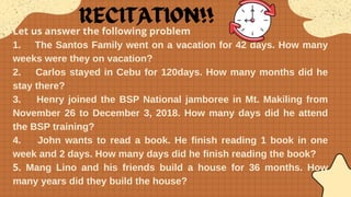 Let us answer the following problem
1. The Santos Family went on a vacation for 42 days. How many
weeks were they on vacation?
2. Carlos stayed in Cebu for 120days. How many months did he
stay there?
3. Henry joined the BSP National jamboree in Mt. Makiling from
November 26 to December 3, 2018. How many days did he attend
the BSP training?
4. John wants to read a book. He finish reading 1 book in one
week and 2 days. How many days did he finish reading the book?
5. Mang Lino and his friends build a house for 36 months. How
many years did they build the house?
 