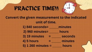 Convert the given measurement to the indicated
unit of time.
1) 840 seconds= _____minutes
2) 960 minutes= _____ hours
3) 19 minutes = _____ seconds
4) 5 hours = _____ minutes
5) 1 260 minutes = _____ hours
 