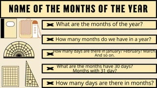 name of the months of the year
What are the months of the year?
How many months do we have in a year?
How many days are there in January? February? March?
And so on.
What are the months have 30 days?
Months with 31 day?
How many days are there in months?
 