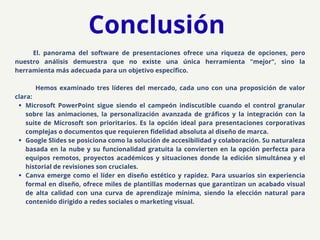 El. panorama del software de presentaciones ofrece una riqueza de opciones, pero
nuestro análisis demuestra que no existe una única herramienta "mejor", sino la
herramienta más adecuada para un objetivo específico.
Hemos examinado tres líderes del mercado, cada uno con una proposición de valor
clara:
​
Microsoft PowerPoint sigue siendo el campeón indiscutible cuando el control granular
sobre las animaciones, la personalización avanzada de gráficos y la integración con la
suite de Microsoft son prioritarios. Es la opción ideal para presentaciones corporativas
complejas o documentos que requieren fidelidad absoluta al diseño de marca.
​
Google Slides se posiciona como la solución de accesibilidad y colaboración. Su naturaleza
basada en la nube y su funcionalidad gratuita la convierten en la opción perfecta para
equipos remotos, proyectos académicos y situaciones donde la edición simultánea y el
historial de revisiones son cruciales.
​
Canva emerge como el líder en diseño estético y rapidez. Para usuarios sin experiencia
formal en diseño, ofrece miles de plantillas modernas que garantizan un acabado visual
de alta calidad con una curva de aprendizaje mínima, siendo la elección natural para
contenido dirigido a redes sociales o marketing visual.
Conclusión
 