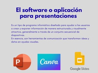 Es un tipo de programa informático diseñado para ayudar a los usuarios
a crear y exponer información de manera estructurada y visualmente
atractiva, generalmente a través de un conjunto secuencial de
diapositivas.
​
En esencia, son herramientas de comunicación que transforman ideas y
datos en ayudas visuales.
El software o aplicación
para presentaciones
 