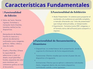 Editor de Texto: Permite
ingresar, formatear y
manipular texto (fuentes,
tamaños, estilos) en las
diapositivas.
​
Manipulación de Medios:
Facilita la inserción y
edición de elementos
multimedia como imágenes,
gráficos, tablas, videos y
clips de audio.
​
Diseño y Plantillas: Ofrece
la capacidad de
seleccionar o crear un
diseño visual (plantillas,
fondos, esquemas de color)
para mantener una
coherencia gráfica en todo
el documento.
1.Funcionalidad
de Edición
EAST CORDALE SCHOOL
Diapositivas: La unidad básica de la presentación, donde se
organiza la información de forma esquematizada.
​
Transiciones: Efectos visuales que ocurren al pasar de una
diapositiva a la siguiente.
​
Animaciones: Efectos que se aplican a elementos individuales
(texto, imágenes) dentro de una misma diapositiva,
controlando cuándo y cómo aparecen.
2.Funcionalidad de Secuenciación y
Dinamismo
Características Fundamentales
Modo Presentador: Un sistema para proyectar el
contenido a la audiencia en pantalla completa,
a menudo ofreciendo una "vista de presentador"
que incluye notas privadas, un temporizador.
​
Exportación: formatos (como PDF, imágenes, o
el formato nativo del software) para compartir o
imprimir.
3.Funcionalidad de Exhibición
 