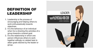 LEADER
A LEADER IS ONE WHO
KNOWS THE WAY,GOES THE
WAY AND SHOWS THE WAY.
-JOHN C MAXWELL
1. Leadership is the process of
encouraging and helping others to
work enthusiastically towards
objectives.
2. It is the behaviour of an individual
when he is directing the activities of a
group towards a shared goal.
3. It is the relationship in which one
person influences others to work
together willingly on related task to
attain goals desired by the leader or
group.
DEFINITION OF
LEADERSHIP
 