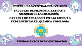 UNIVERSIDAD CENTRAL DEL ECUADOR
UNIVERSIDAD CENTRAL DEL ECUADOR
FUNDAMENTOS DE INVESTIGACIÓN
FUNDAMENTOS DE INVESTIGACIÓN
CARRERA DE PEDAGOGÍA EN LAS CIENCIAS
CARRERA DE PEDAGOGÍA EN LAS CIENCIAS
EXPERIMENTALES, QUÍMICA Y BIOLOGÍA
EXPERIMENTALES, QUÍMICA Y BIOLOGÍA
FACULTAD DE FILOSOFÍA, LETRAS Y
FACULTAD DE FILOSOFÍA, LETRAS Y
CIENCIAS DE LA EDUCACIÓN
CIENCIAS DE LA EDUCACIÓN
 