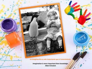 La imaginación es más importante que el conocimiento.

   Imagination is more important than knowledge.
                   Albert Einstein
 