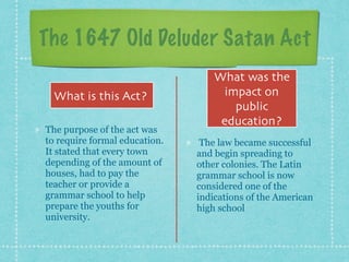 The 1647 Old Deluder Satan Act
The purpose of the act was
to require formal education.
It stated that every town
depending of the amount of
houses, had to pay the
teacher or provide a
grammar school to help
prepare the youths for
university.
The law became successful
and begin spreading to
other colonies. The Latin
grammar school is now
considered one of the
indications of the American
high school
What is this Act?
What was the
impact on
public
education?
 