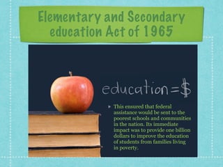 Elementary and Secondary
education Act of 1965
This ensured that federal
assistance would be sent to the
poorest schools and communities
in the nation. Its immediate
impact was to provide one billion
dollars to improve the education
of students from families living
in poverty.
 