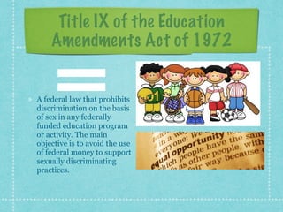 Title IX of the Education
Amendments Act of 1972
A federal law that prohibits
discrimination on the basis
of sex in any federally
funded education program
or activity. The main
objective is to avoid the use
of federal money to support
sexually discriminating
practices.
 