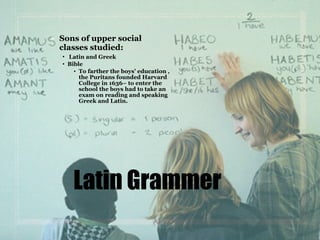 Sons of upper social
classes studied:
• Latin and Greek
• Bible
• To farther the boys’ education ,
the Puritans founded Harvard
College in 1636– to enter the
school the boys had to take an
exam on reading and speaking
Greek and Latin.
Latin Grammer
 