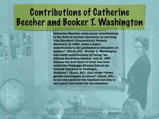 Contributions of Catherine
Beecher and Booker T. Washington
Catherine Beecher made many contributions
to the ﬁeld of teacher education by starting
“the Hartford (Connecticut) Female
Seminary in 1828, made a major
contribution to the professional education of
women” (Koch, 69). Booker T. Washington
also made contributions by being “an
African American teacher, who in 1881
became the ﬁrst head of what was then
called the Tuskegee Normal School for
Colored Teachers in Tuskegee,
Alabama” (Koch, 69). This broke “down
gender stereotypes in school” (Koch, 69)…
is not only good for the teachers but also to
set a good role model for the students.
 
