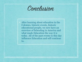 After learning about education in the
Colonies, historic events, historic
educational people, we now have an
overview of Schooling in America and
what made Education the way it is
today. All of the past events to this day
influence Education and will continue
to.
Conclusion
 