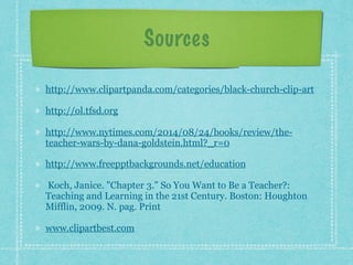 Sources
http://www.clipartpanda.com/categories/black-church-clip-art
http://ol.tfsd.org
http://www.nytimes.com/2014/08/24/books/review/the-
teacher-wars-by-dana-goldstein.html?_r=0
http://www.freepptbackgrounds.net/education
Koch, Janice. "Chapter 3." So You Want to Be a Teacher?:
Teaching and Learning in the 21st Century. Boston: Houghton
Mifflin, 2009. N. pag. Print
www.clipartbest.com
 