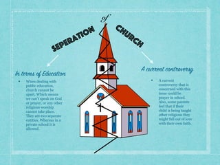 Seperation
of
Church
• When dealing with
public education,
church cannot be
apart. Which means
we can’t speak on God
or prayer, or any other
religious worship
cannot take place.
They are two separate
entities. Whereas in a
private school it is
allowed.
In terms of Education
A current controversy
• A current
controversy that is
concerned with this
issue could be
prayer in school.
Also, some parents
feel that if their
child is being taught
other religions they
might fall out of love
with their own faith.
 