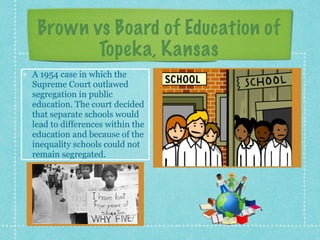 Brown vs Board of Education of
Topeka, Kansas
A 1954 case in which the
Supreme Court outlawed
segregation in public
education. The court decided
that separate schools would
lead to differences within the
education and because of the
inequality schools could not
remain segregated.
 