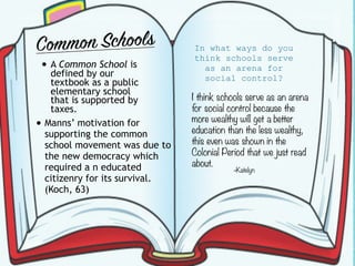 Common Schools
• A Common School is
defined by our
textbook as a public
elementary school
that is supported by
taxes.
• Manns’ motivation for
supporting the common
school movement was due to
the new democracy which
required a n educated
citizenry for its survival.
(Koch, 63)
In what ways do you
think schools serve
as an arena for
social control?
I think schools serve as an arena
for social control because the
more wealthy will get a better
education than the less wealthy,
this even was shown in the
Colonial Period that we just read
about.
-Katelyn
 
