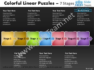 Colorful Linear Puzzles – 7 Stages
Your Text Here                           Put Text Here                              Your Text Here                              Put Text Here
Download this                            Download this                              Download this                           Download this
awesome diagram.                         awesome diagram.                           awesome diagram.                        awesome diagram.
Bring your                               Bring your                                 Bring your                              Bring your
presentation to life.                    presentation to life.                      presentation to life.                   presentation to life.
All images are 100%                      All images are 100%                        All images are 100%                     All images are 100%
editable in                              editable in                                editable in                             editable in
powerpoint                               powerpoint                                 powerpoint                              powerpoint




Stage 1                 Stage 2             Stage 3              Stage 4                Stage 5              Stage 6               Stage 7




                  Put Text Here                            Your Text Here                               Put Text Here
                 Download this                              Download this                               Download this
                 awesome diagram.                           awesome diagram.                            awesome diagram.
                 Bring your                                 Bring your                                  Bring your
                 presentation to life.                      presentation to life.                       presentation to life.
                 All images are 100%                        All images are 100%                         All images are 100%
                 editable in                                editable in                                 editable in
                 powerpoint                                 powerpoint                                  powerpoint
                                                                                                                                         Your Logo
 