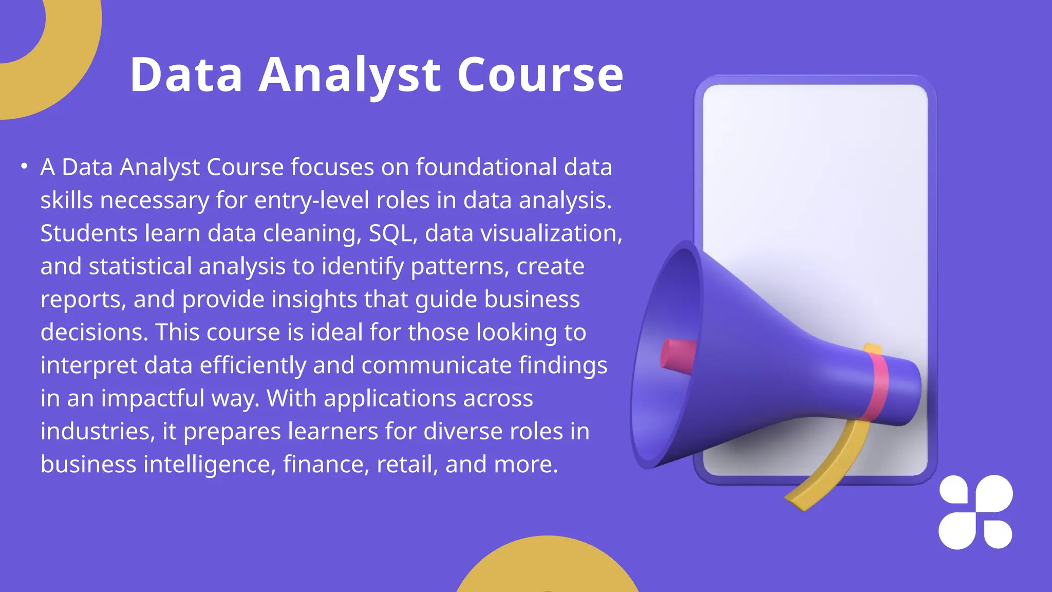 Data Analyst Course
• A Data Analyst Course focuses on foundational data
skills necessary for entry-level roles in data analysis.
Students learn data cleaning, SQL, data visualization,
and statistical analysis to identify patterns, create
reports, and provide insights that guide business
decisions. This course is ideal for those looking to
interpret data efficiently and communicate findings
in an impactful way. With applications across
industries, it prepares learners for diverse roles in
business intelligence, finance, retail, and more.
 
