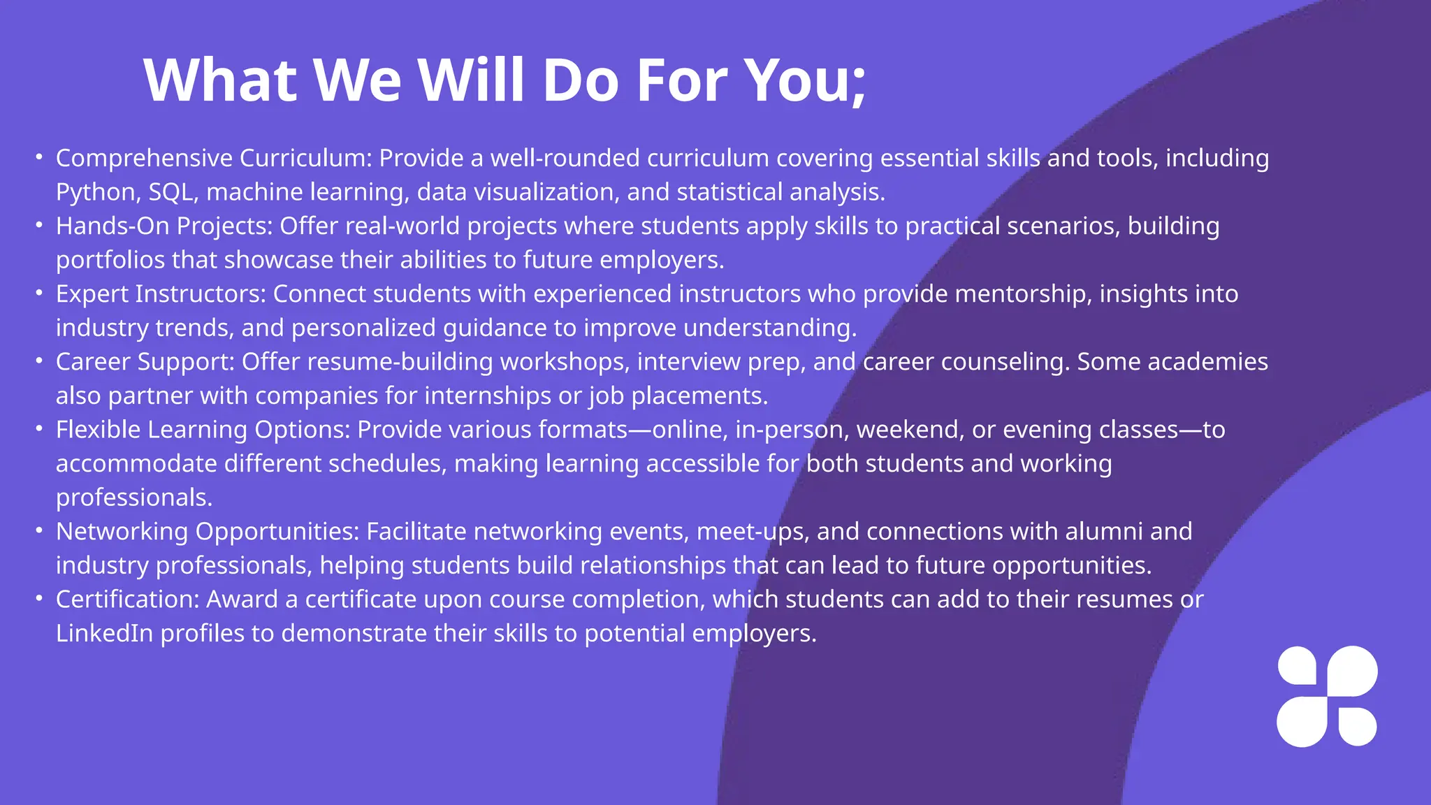What We Will Do For You;
• Comprehensive Curriculum: Provide a well-rounded curriculum covering essential skills and tools, including
Python, SQL, machine learning, data visualization, and statistical analysis.
• Hands-On Projects: Offer real-world projects where students apply skills to practical scenarios, building
portfolios that showcase their abilities to future employers.
• Expert Instructors: Connect students with experienced instructors who provide mentorship, insights into
industry trends, and personalized guidance to improve understanding.
• Career Support: Offer resume-building workshops, interview prep, and career counseling. Some academies
also partner with companies for internships or job placements.
• Flexible Learning Options: Provide various formats—online, in-person, weekend, or evening classes—to
accommodate different schedules, making learning accessible for both students and working
professionals.
• Networking Opportunities: Facilitate networking events, meet-ups, and connections with alumni and
industry professionals, helping students build relationships that can lead to future opportunities.
• Certification: Award a certificate upon course completion, which students can add to their resumes or
LinkedIn profiles to demonstrate their skills to potential employers.
 