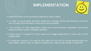 IMPLEMENTATION
Implementation is the processof making an idea a reality.
In order to successfully and fully implement a design, all the specifications must be
met, through both software components and hardware.
The number of inter-dependent tasks and communication neededfor successful
implementation is best managed carefully.
It also covers IT support in most cases, as a buggy application is never part of the
original idea.
In computer science, it is used as the name for the act of turning pseudocode into
executable codein order to realize an application, idea model, design or algorithm.
 