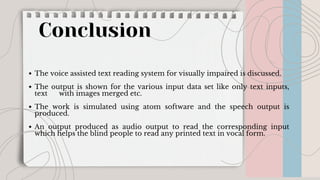 Conclusion
The voice assisted text reading system for visually impaired is discussed.
The output is shown for the various input data set like only text inputs,
text with images merged etc.
The work is simulated using atom software and the speech output is
produced.
An output produced as audio output to read the corresponding input
which helps the blind people to read any printed text in vocal form.
 