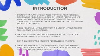 INTRODUCTION
System that automatically finds and track text regions in
surrounding Reading challenges can affect people who are
visuallyimpaired, those with learning disabilities or low
literacyskills, as well as those who have difficulty in Holding
books or documents.
These individuals may benefit from the use of various reading
technologies and strategies.
They are scanning, recognition and reading text. Initially a
printed documentis scanned by a Camera.
OCR then converts imagesinto recognized characters.
There are varieties of software-based solutions Available
for OCR. However, there is little work done in the area of
hardware implementation of OCR.
 
