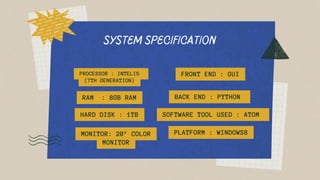 SYSTEM SPECIFICATION
PROCESSOR : INTELI5
(7TH GENERATION)
FRONT END : GUI
RAM : 8GB RAM BACK END : PYTHON
HARD DISK : 1TB SOFTWARE TOOL USED : ATOM
MONITOR: 20’ COLOR
MONITOR
PLATFORM : WINDOWS8
 