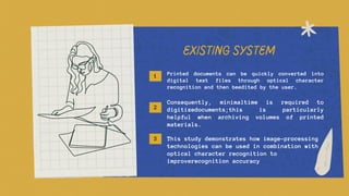 EXISTING SYSTEM
Printed documents can be quickly converted into
digital text files through optical character
recognition and then beedited by the user.
Consequently, minimaltime is required to
digitizedocuments;this is particularly
helpful when archiving volumes of printed
materials.
This study demonstrates how image-processing
technologies can be used in combination with
optical character recognition to
improverecognition accuracy
1
2
3
 