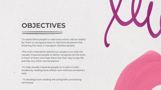 •To assist blind people to read texts which will be helpful
for them to recognize texts in real-time situations like
knowing the texts in transport vehicles (buses).
•The main motivation behind our project is to help the
visually impaired people to better recognize all the texts
in front of them and help them live their day to day life
just like any other normal person.
•To help visually impaired people to involve in their
studies by reading texts oftheir own without someone’s
help.
• To developa text reading aid usingvideo processing
technique.
OBJECTIVES
 