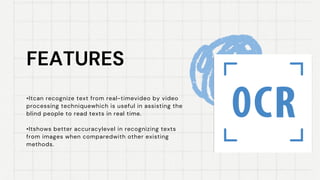 FEATURES
FEATURES
•Itcan recognize text from real-timevideo by video
processing techniquewhich is useful in assisting the
blind people to read texts in real time.
•Itshows better accuracylevel in recognizing texts
from images when comparedwith other existing
methods.
 