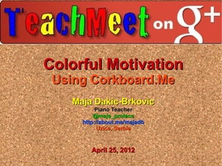 Colorful Motivation
 Using Corkboard.Me
   Maja Dakic-Brkovic
          Piano Teacher
         @maja_prolece
     http://about.me/majadb
           Uzice, Serbia


        April 25, 2012
 
