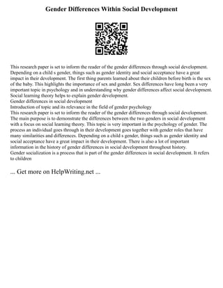 Gender Differences Within Social Development
This research paper is set to inform the reader of the gender differences through social development.
Depending on a child s gender, things such as gender identity and social acceptance have a great
impact in their development. The first thing parents learned about their children before birth is the sex
of the baby. This highlights the importance of sex and gender. Sex differences have long been a very
important topic in psychology and in understanding why gender differences affect social development.
Social learning theory helps to explain gender development.
Gender differences in social development
Introduction of topic and its relevance in the field of gender psychology
This research paper is set to inform the reader of the gender differences through social development.
The main purpose is to demonstrate the differences between the two genders in social development
with a focus on social learning theory. This topic is very important in the psychology of gender. The
process an individual goes through in their development goes together with gender roles that have
many similarities and differences. Depending on a child s gender, things such as gender identity and
social acceptance have a great impact in their development. There is also a lot of important
information in the history of gender differences in social development throughout history.
Gender socialization is a process that is part of the gender differences in social development. It refers
to children
... Get more on HelpWriting.net ...
 