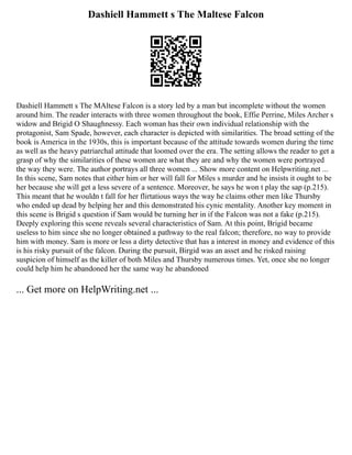 Dashiell Hammett s The Maltese Falcon
Dashiell Hammett s The MAltese Falcon is a story led by a man but incomplete without the women
around him. The reader interacts with three women throughout the book, Effie Perrine, Miles Archer s
widow and Brigid O Shaughnessy. Each woman has their own individual relationship with the
protagonist, Sam Spade, however, each character is depicted with similarities. The broad setting of the
book is America in the 1930s, this is important because of the attitude towards women during the time
as well as the heavy patriarchal attitude that loomed over the era. The setting allows the reader to get a
grasp of why the similarities of these women are what they are and why the women were portrayed
the way they were. The author portrays all three women ... Show more content on Helpwriting.net ...
In this scene, Sam notes that either him or her will fall for Miles s murder and he insists it ought to be
her because she will get a less severe of a sentence. Moreover, he says he won t play the sap (p.215).
This meant that he wouldn t fall for her flirtatious ways the way he claims other men like Thursby
who ended up dead by helping her and this demonstrated his cynic mentality. Another key moment in
this scene is Brigid s question if Sam would be turning her in if the Falcon was not a fake (p.215).
Deeply exploring this scene reveals several characteristics of Sam. At this point, Brigid became
useless to him since she no longer obtained a pathway to the real falcon; therefore, no way to provide
him with money. Sam is more or less a dirty detective that has a interest in money and evidence of this
is his risky pursuit of the falcon. During the pursuit, Birgid was an asset and he risked raising
suspicion of himself as the killer of both Miles and Thursby numerous times. Yet, once she no longer
could help him he abandoned her the same way he abandoned
... Get more on HelpWriting.net ...
 